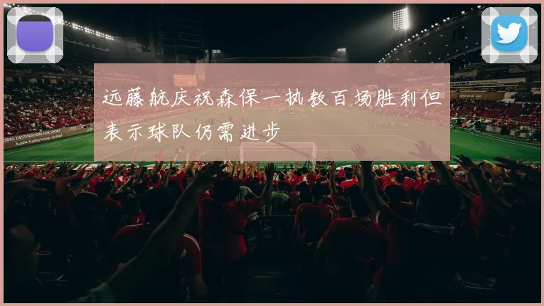 远藤航庆祝森保一执教百场胜利但表示球队仍需进步