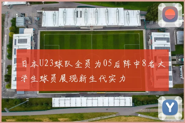 日本U23球队全员为05后阵中8名大学生球员展现新生代实力