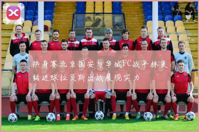 热身赛北京国安与华城FC战平林良铭进球拉莫斯出战展现实力