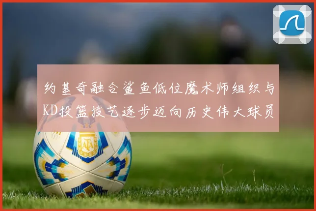 约基奇融合鲨鱼低位魔术师组织与KD投篮技艺逐步迈向历史伟大球员之路