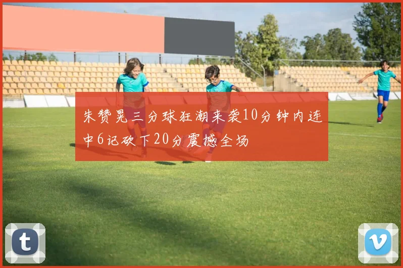朱赞晃三分球狂潮来袭10分钟内连中6记砍下20分震撼全场