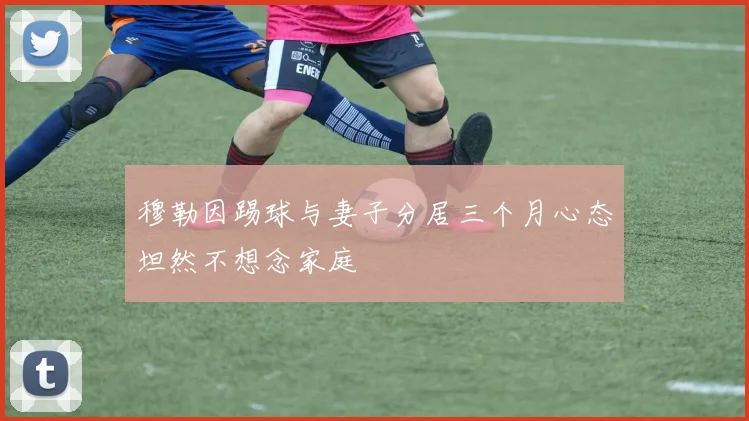 穆勒因踢球与妻子分居三个月心态坦然不想念家庭