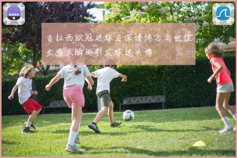 吉拉西欧冠进球后深情悼念离世侄女感人瞬间引发球迷共鸣