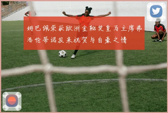 姆巴佩荣获欧洲金靴奖皇马主席弗洛伦蒂诺发来祝贺与自豪之情