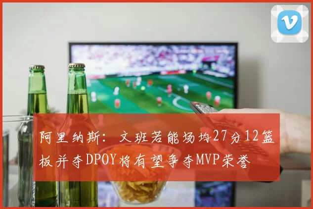 阿里纳斯：文班若能场均27分12篮板并夺DPOY将有望争夺MVP荣誉