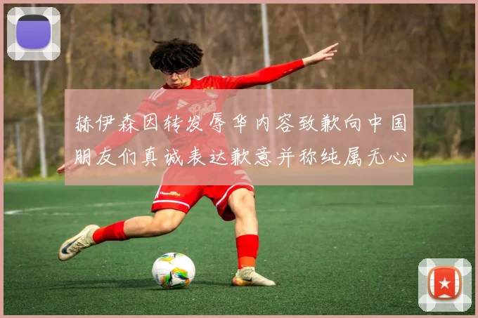 赫伊森因转发辱华内容致歉向中国朋友们真诚表达歉意并称纯属无心之过