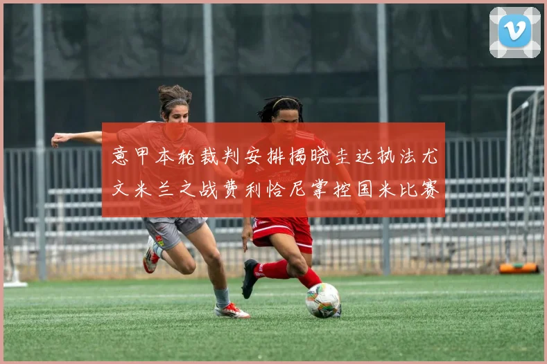意甲本轮裁判安排揭晓圭达执法尤文米兰之战费利恰尼掌控国米比赛