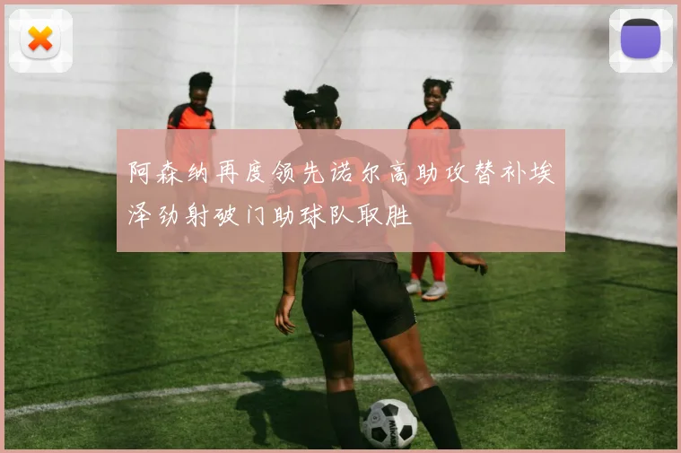 阿森纳再度领先诺尔高助攻替补埃泽劲射破门助球队取胜