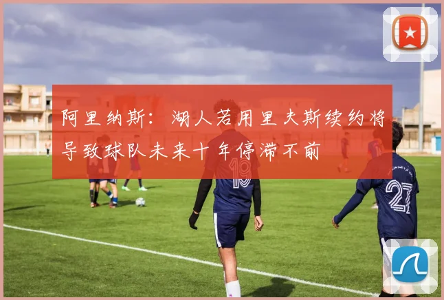 阿里纳斯：湖人若用里夫斯续约将导致球队未来十年停滞不前