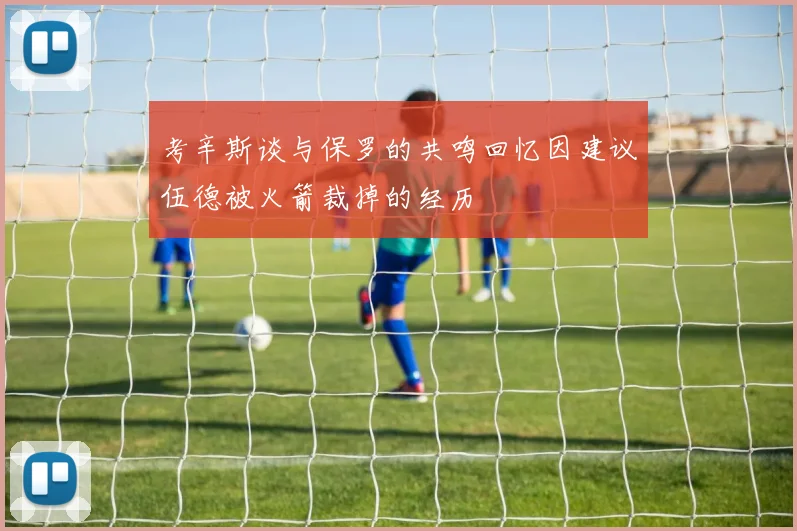 考辛斯谈与保罗的共鸣回忆因建议伍德被火箭裁掉的经历