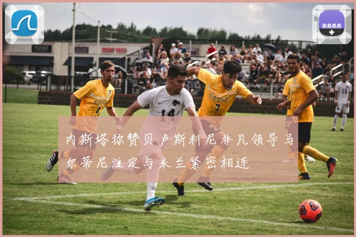 内斯塔称赞贝卢斯科尼非凡领导马尔蒂尼注定与米兰紧密相连