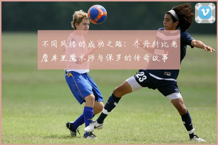 不同风格的成功之路：乔丹科比老詹库里魔术师与保罗的传奇故事