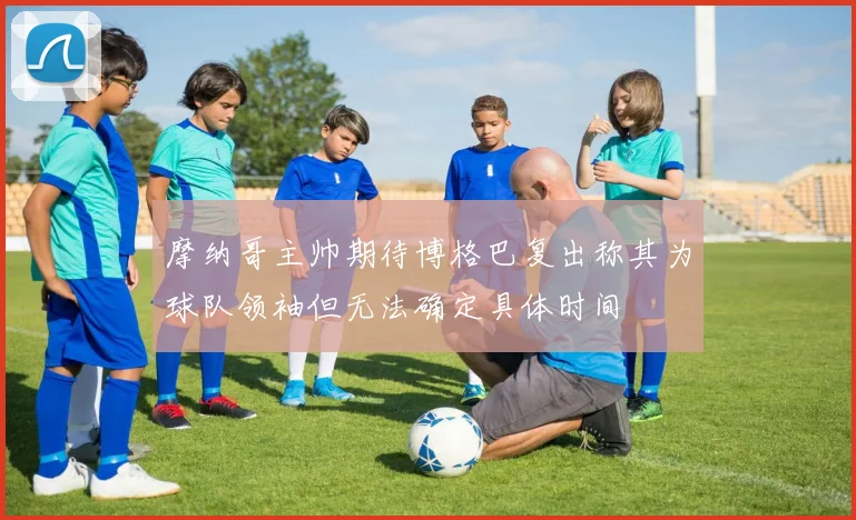 摩纳哥主帅期待博格巴复出称其为球队领袖但无法确定具体时间