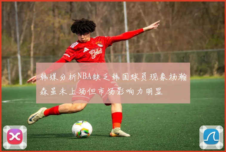 韩媒分析NBA缺乏韩国球员现象杨瀚森虽未上场但市场影响力明显