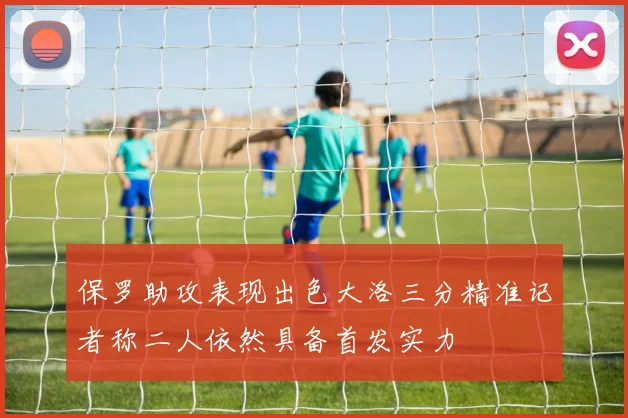 保罗助攻表现出色大洛三分精准记者称二人依然具备首发实力