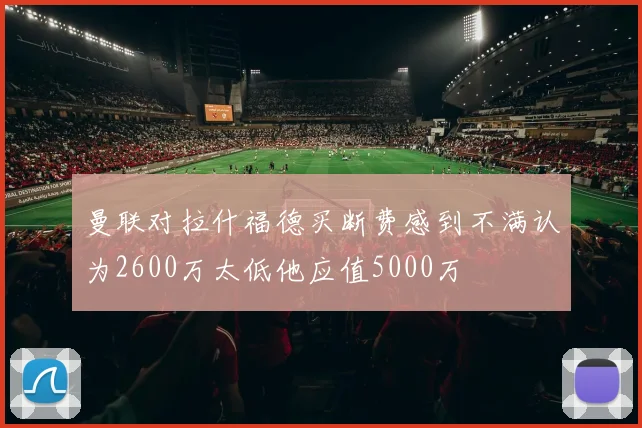 曼联对拉什福德买断费感到不满认为2600万太低他应值5000万