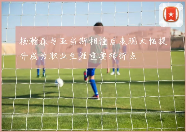 杨瀚森与亚当斯相撞后表现大幅提升成为职业生涯重要转折点