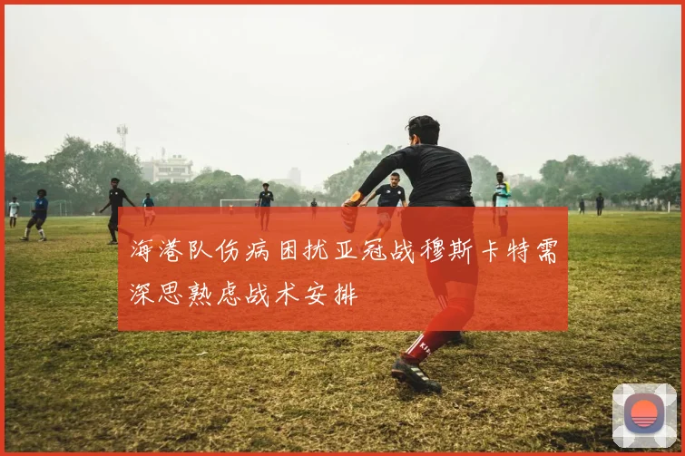 海港队伤病困扰亚冠战穆斯卡特需深思熟虑战术安排