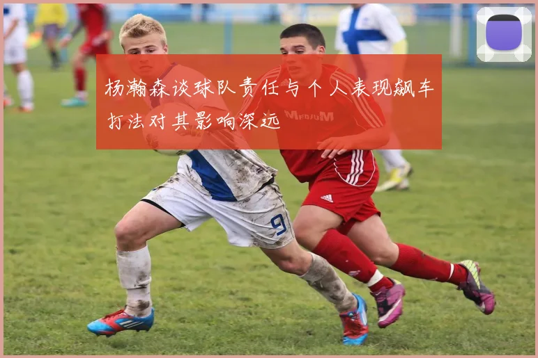 杨瀚森谈球队责任与个人表现飙车打法对其影响深远