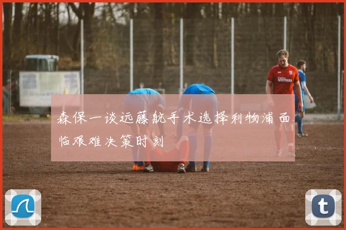 森保一谈远藤航手术选择利物浦面临艰难决策时刻