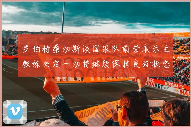 罗伯特桑切斯谈国家队前景表示主教练决定一切将继续保持良好状态