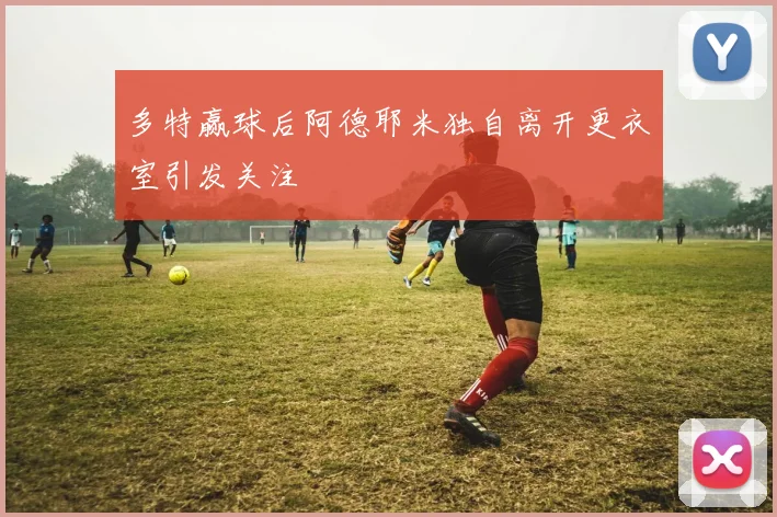 多特赢球后阿德耶米独自离开更衣室引发关注