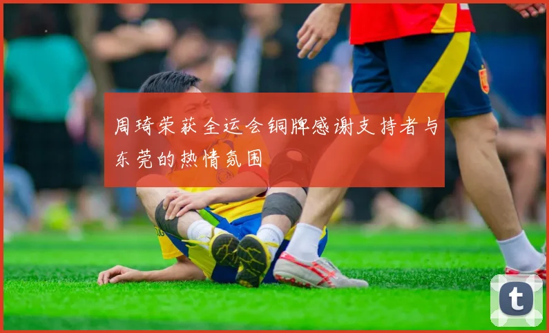 周琦荣获全运会铜牌感谢支持者与东莞的热情氛围