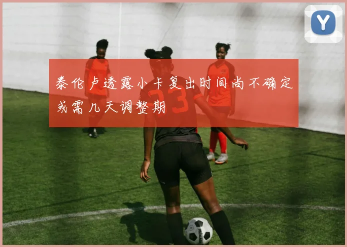 泰伦卢透露小卡复出时间尚不确定或需几天调整期