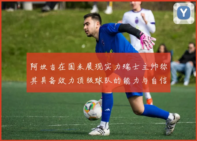 阿坎吉在国米展现实力瑞士主帅称其具备效力顶级球队的能力与自信