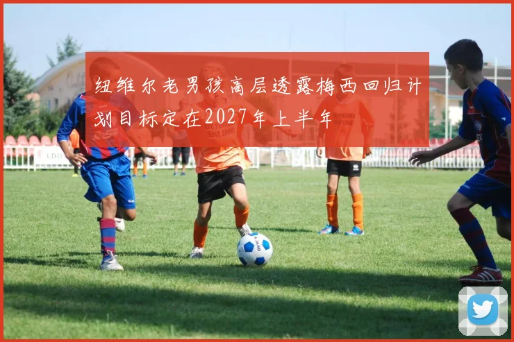 纽维尔老男孩高层透露梅西回归计划目标定在2027年上半年