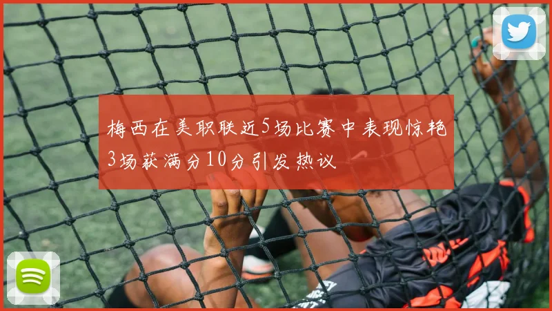梅西在美职联近5场比赛中表现惊艳3场获满分10分引发热议