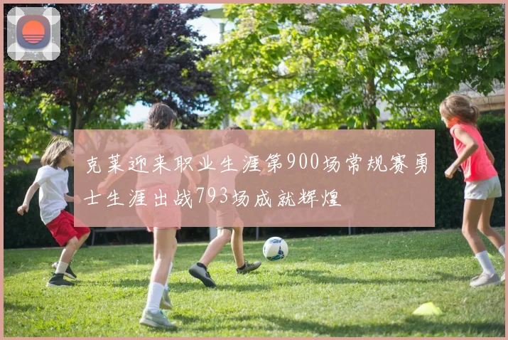 克莱迎来职业生涯第900场常规赛勇士生涯出战793场成就辉煌