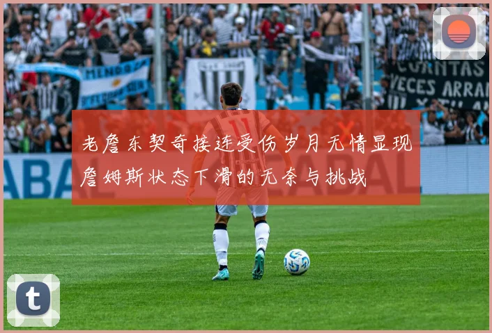 老詹东契奇接连受伤岁月无情显现詹姆斯状态下滑的无奈与挑战