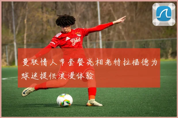 曼联情人节套餐亮相老特拉福德为球迷提供浪漫体验