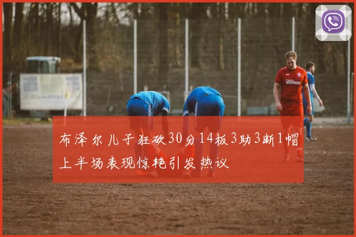 布泽尔儿子狂砍30分14板3助3断1帽上半场表现惊艳引发热议
