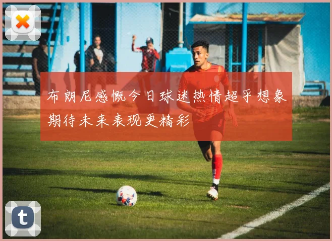 布朗尼感慨今日球迷热情超乎想象期待未来表现更精彩