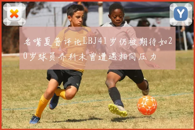 名嘴夏普评论LBJ41岁仍被期待如20岁球员乔科未曾遭遇相同压力