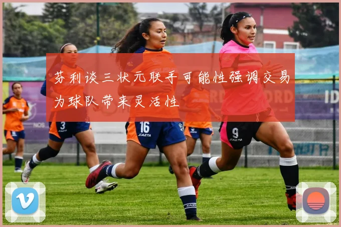 芬利谈三状元联手可能性强调交易为球队带来灵活性