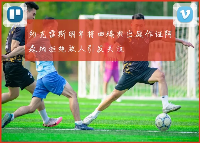 约克雷斯明年将回瑞典出庭作证阿森纳拒绝放人引发关注