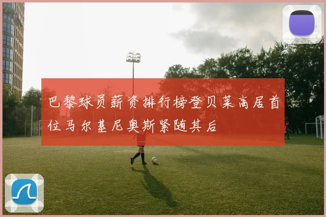 巴黎球员薪资排行榜登贝莱高居首位马尔基尼奥斯紧随其后