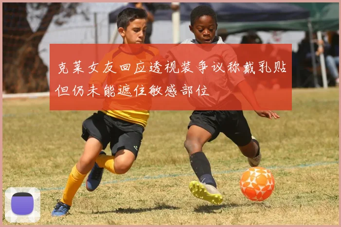 克莱女友回应透视装争议称戴乳贴但仍未能遮住敏感部位